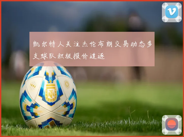 凯尔特人关注杰伦布朗交易动态多支球队积极报价追逐