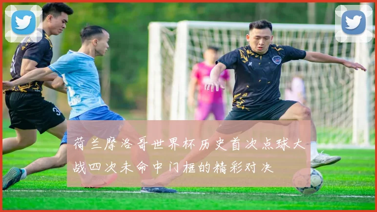 荷兰摩洛哥世界杯历史首次点球大战四次未命中门框的精彩对决