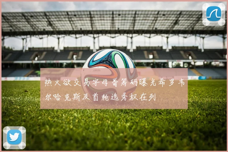 热火欲交易字母哥筹码曝光希罗韦尔哈克斯及首轮选秀权在列