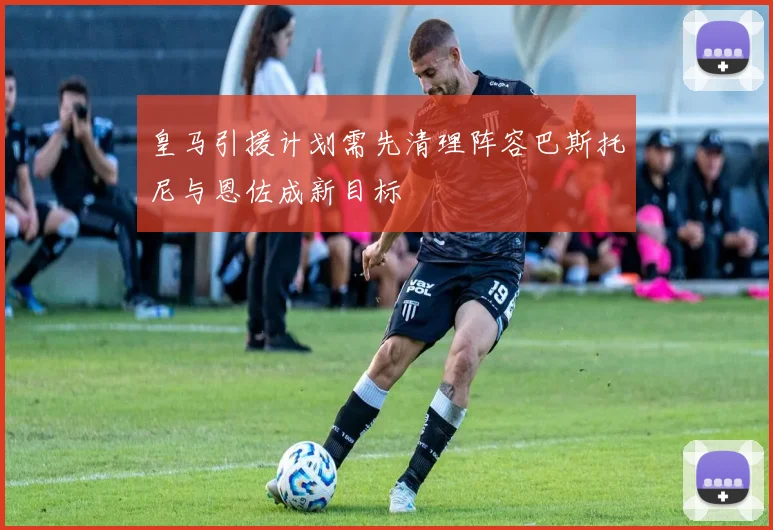 皇马引援计划需先清理阵容巴斯托尼与恩佐成新目标