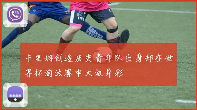 卡里姆创造历史青年队出身却在世界杯淘汰赛中大放异彩