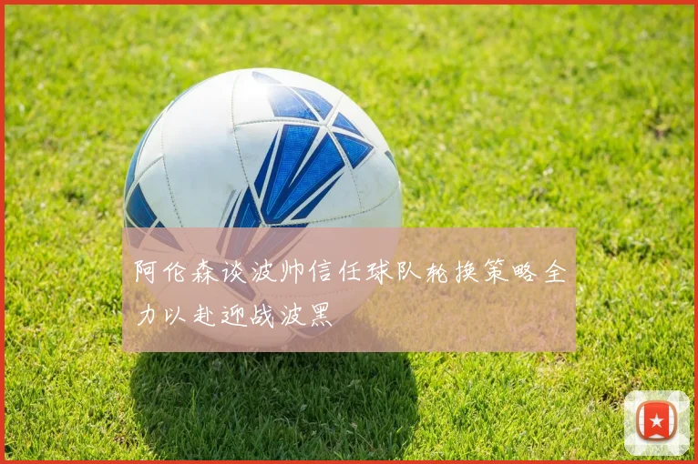 阿伦森谈波帅信任球队轮换策略全力以赴迎战波黑
