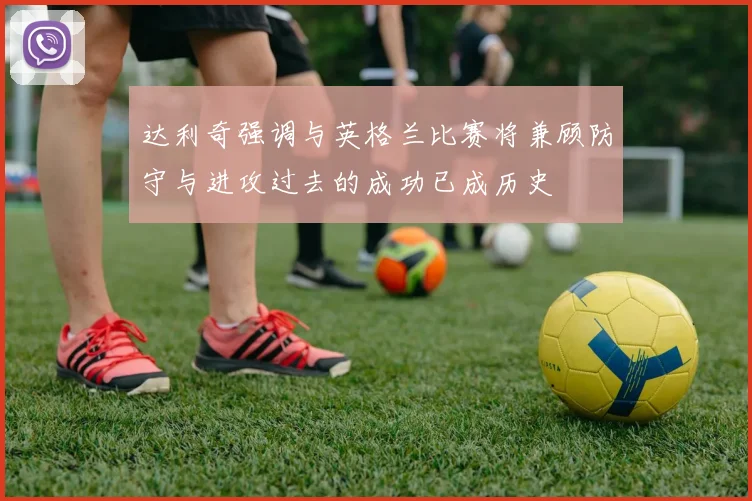 达利奇强调与英格兰比赛将兼顾防守与进攻过去的成功已成历史