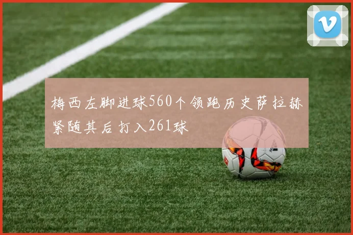梅西左脚进球560个领跑历史萨拉赫紧随其后打入261球