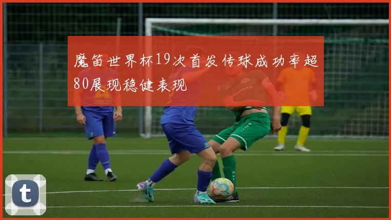 魔笛世界杯19次首发传球成功率超80展现稳健表现