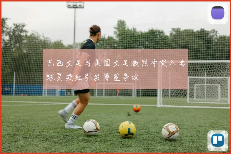 巴西女足与美国女足激烈冲突八名球员染红引发尊重争议