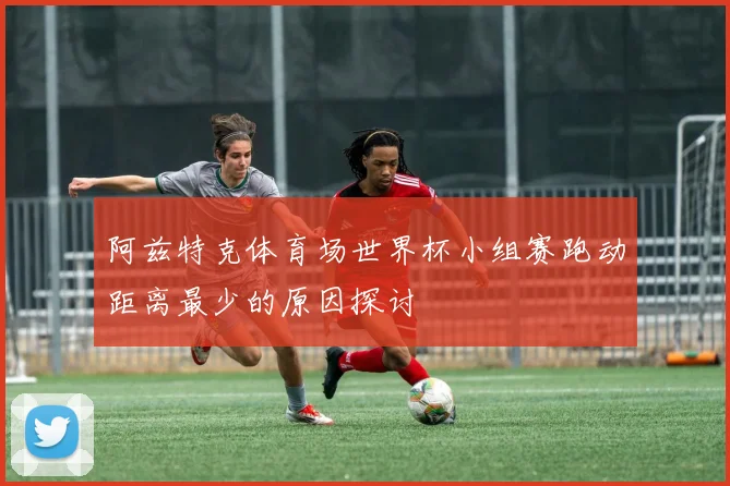 阿兹特克体育场世界杯小组赛跑动距离最少的原因探讨
